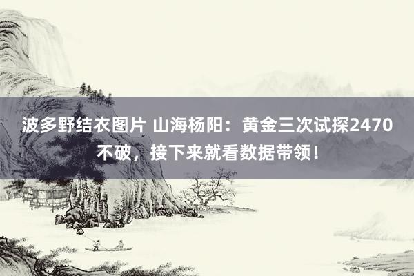 波多野结衣图片 山海杨阳：黄金三次试探2470不破，接下来就看数据带领！