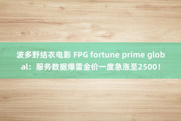 波多野结衣电影 FPG fortune prime global：服务数据爆雷金价一度急涨至2500！