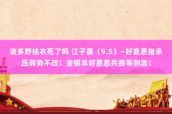 波多野结衣死了吗 江子晨（9.5）—好意思指承压弱势不改！金银非好意思共振等刺激！