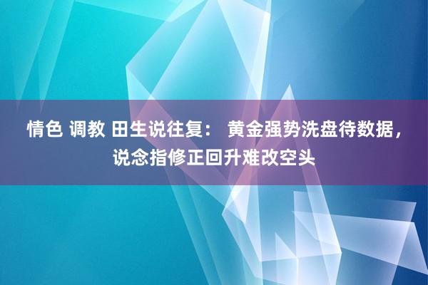 情色 调教 田生说往复： 黄金强势洗盘待数据，说念指修正回升难改空头