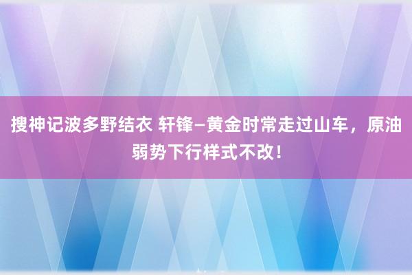 搜神记波多野结衣 轩锋—黄金时常走过山车，原油弱势下行样式不改！