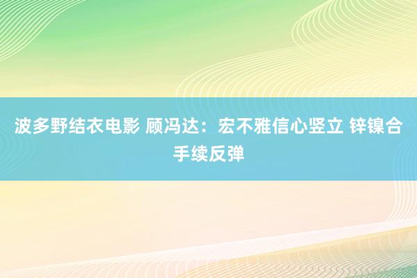 波多野结衣电影 顾冯达：宏不雅信心竖立 锌镍合手续反弹