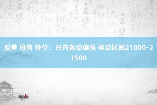 反差 母狗 锌价：日内轰动偏强 驱动区间21000-21500