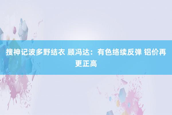 搜神记波多野结衣 顾冯达：有色络续反弹 铝价再更正高