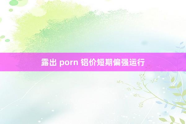 露出 porn 铝价短期偏强运行