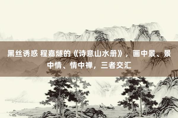 黑丝诱惑 程嘉燧的《诗意山水册》，画中景、景中情、情中禅，三者交汇