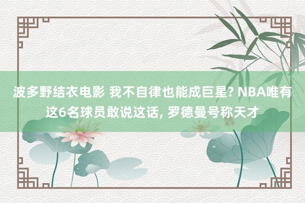 波多野结衣电影 我不自律也能成巨星? NBA唯有这6名球员敢说这话， 罗德曼号称天才