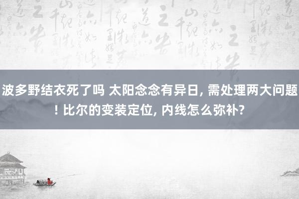 波多野结衣死了吗 太阳念念有异日， 需处理两大问题! 比尔的变装定位， 内线怎么弥补?