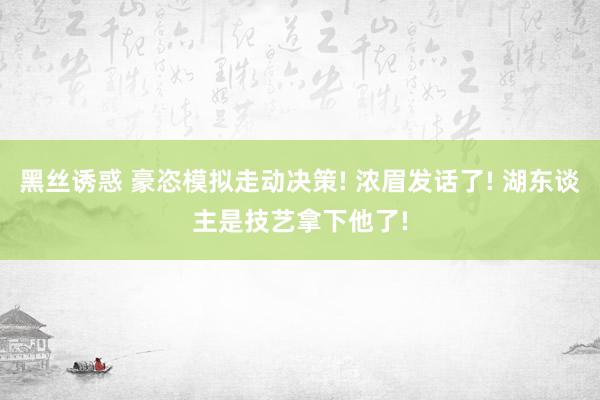 黑丝诱惑 豪恣模拟走动决策! 浓眉发话了! 湖东谈主是技艺拿下他了!