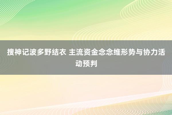 搜神记波多野结衣 主流资金念念维形势与协力活动预判