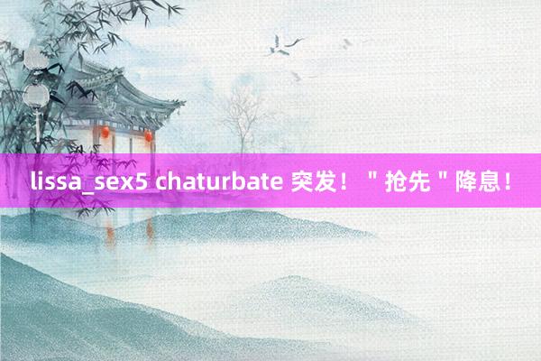 lissa_sex5 chaturbate 突发！＂抢先＂降息！