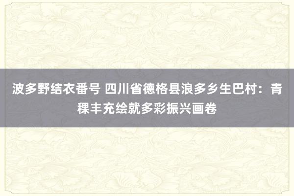 波多野结衣番号 四川省德格县浪多乡生巴村：青稞丰充绘就多彩振兴画卷