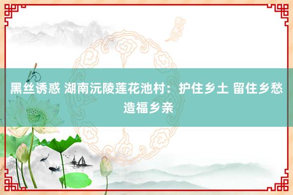 黑丝诱惑 湖南沅陵莲花池村：护住乡土 留住乡愁 造福乡亲