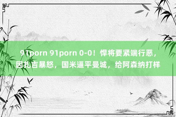 91porn 91porn 0-0！悍将要紧端行恶，因扎吉暴怒，国米逼平曼城，给阿森纳打样