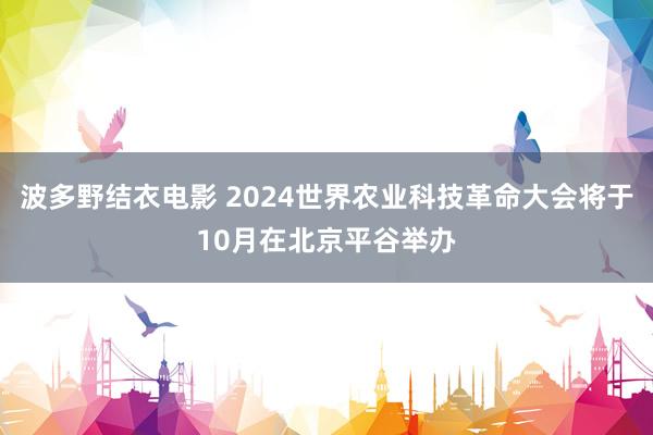 波多野结衣电影 2024世界农业科技革命大会将于10月在北京平谷举办