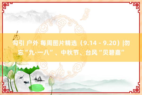 勾引 户外 每周图片精选（9.14 - 9.20）|勿忘“九·一八”、中秋节、台风“贝碧嘉”