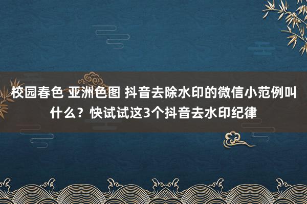 校园春色 亚洲色图 抖音去除水印的微信小范例叫什么？快试试这3个抖音去水印纪律