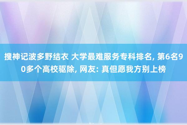 搜神记波多野结衣 大学最难服务专科排名， 第6名90多个高校驱除， 网友: 真但愿我方别上榜