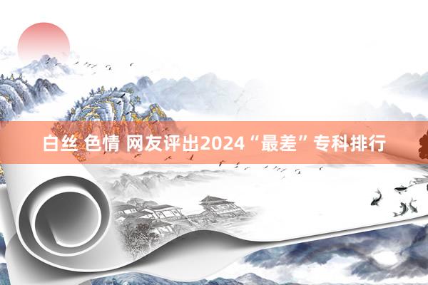 白丝 色情 网友评出2024“最差”专科排行