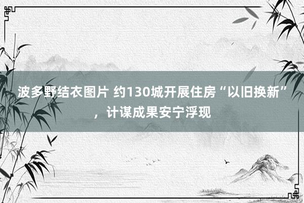 波多野结衣图片 约130城开展住房“以旧换新”，计谋成果安宁浮现