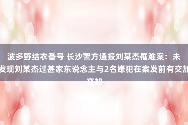 波多野结衣番号 长沙警方通报刘某杰罹难案：未发现刘某杰过甚家东说念主与2名嫌犯在案发前有交加