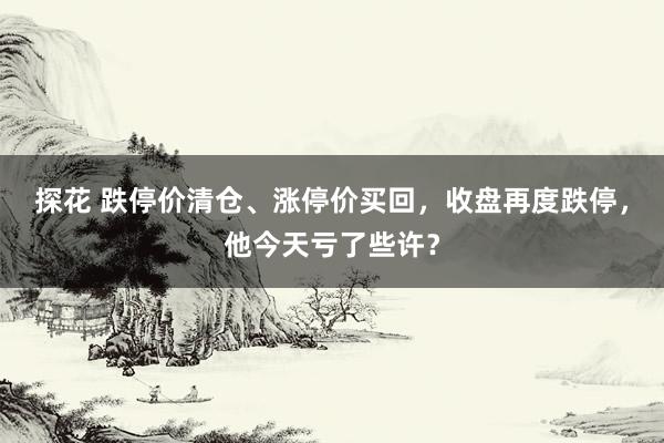 探花 跌停价清仓、涨停价买回，收盘再度跌停，他今天亏了些许？