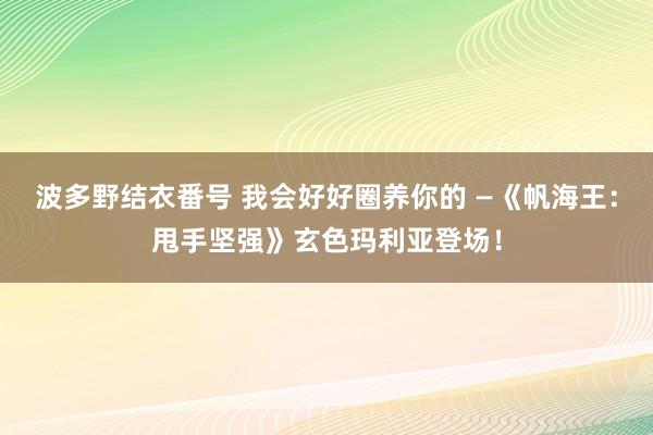 波多野结衣番号 我会好好圈养你的 —《帆海王：甩手坚强》玄色玛利亚登场！