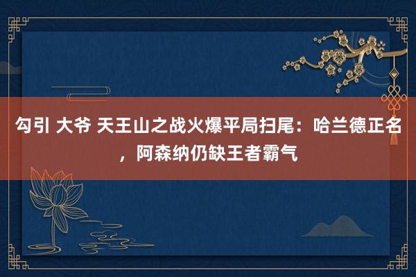 勾引 大爷 天王山之战火爆平局扫尾：哈兰德正名，阿森纳仍缺王者霸气