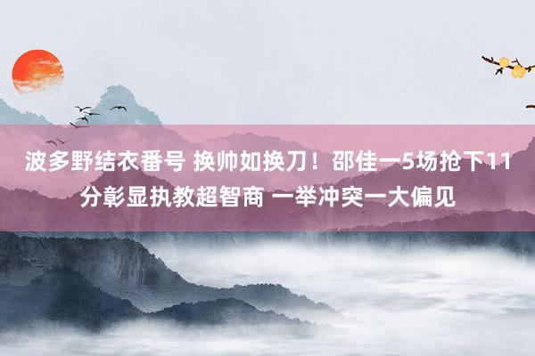 波多野结衣番号 换帅如换刀！邵佳一5场抢下11分彰显执教超智商 一举冲突一大偏见