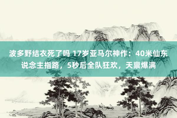 波多野结衣死了吗 17岁亚马尔神作：40米仙东说念主指路，5秒后全队狂欢，天禀爆满