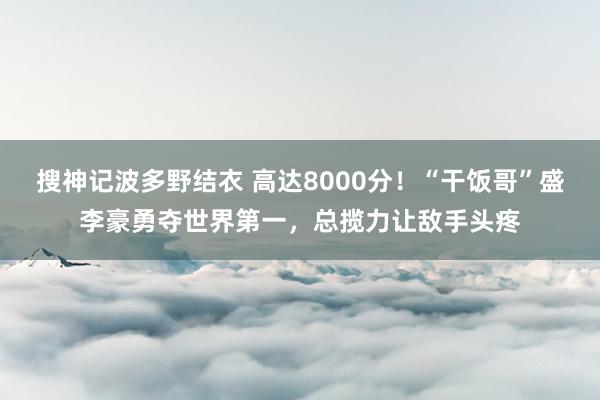 搜神记波多野结衣 高达8000分！“干饭哥”盛李豪勇夺世界第一，总揽力让敌手头疼