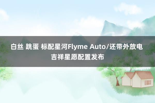 白丝 跳蛋 标配星河Flyme Auto/还带外放电 吉祥星愿配置发布