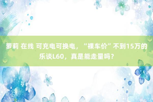 萝莉 在线 可充电可换电，“裸车价”不到15万的乐谈L60，真是能走量吗？