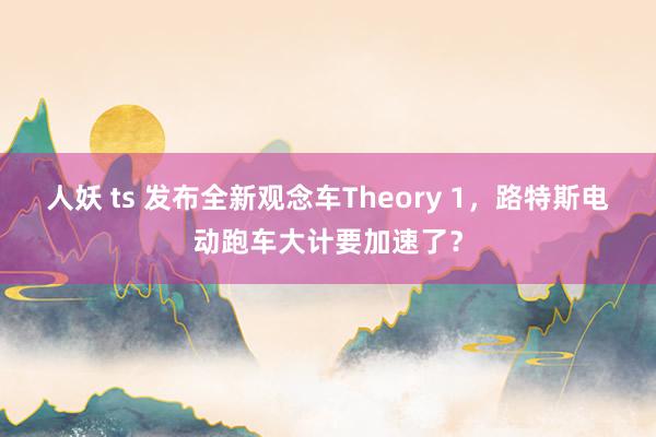 人妖 ts 发布全新观念车Theory 1，路特斯电动跑车大计要加速了？