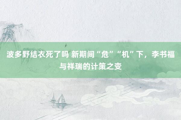 波多野结衣死了吗 新期间“危”“机”下，李书福与祥瑞的计策之变