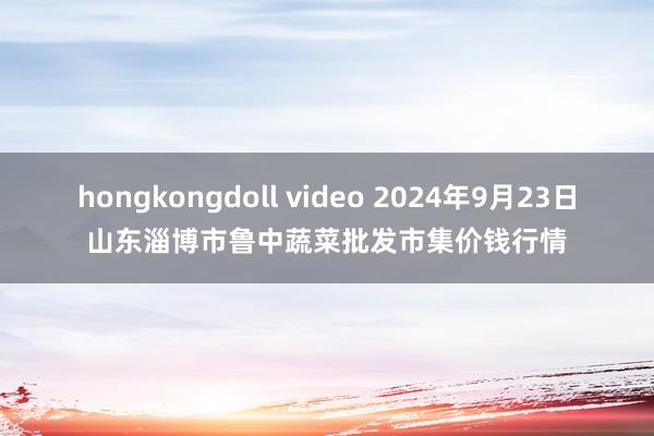 hongkongdoll video 2024年9月23日山东淄博市鲁中蔬菜批发市集价钱行情