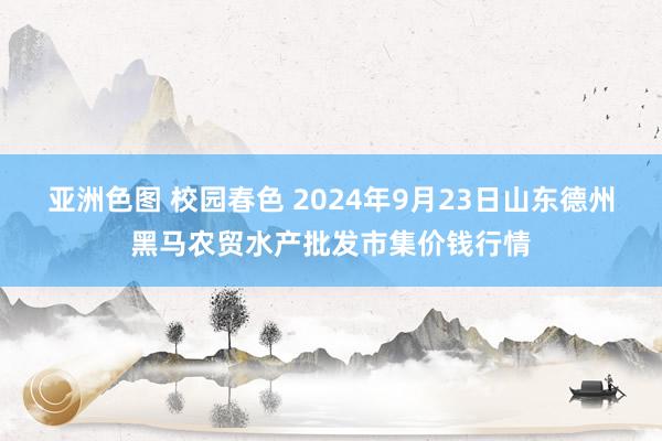 亚洲色图 校园春色 2024年9月23日山东德州黑马农贸水产批发市集价钱行情