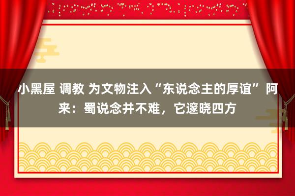 小黑屋 调教 为文物注入“东说念主的厚谊” 阿来：蜀说念并不难，它邃晓四方