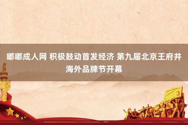 嘟嘟成人网 积极鼓动首发经济 第九届北京王府井海外品牌节开幕