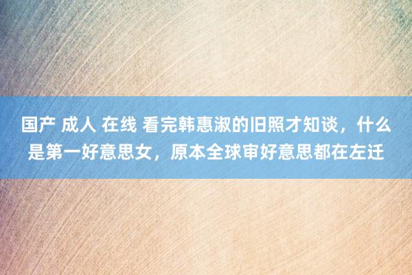 国产 成人 在线 看完韩惠淑的旧照才知谈，什么是第一好意思女，原本全球审好意思都在左迁