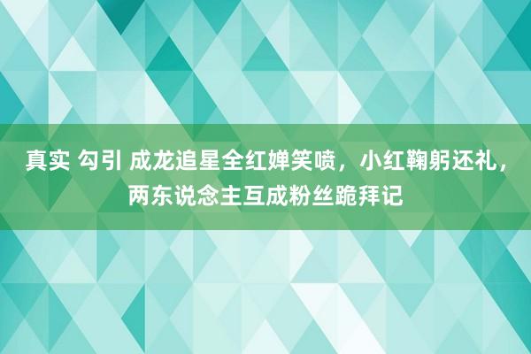 真实 勾引 成龙追星全红婵笑喷，小红鞠躬还礼，两东说念主互成粉丝跪拜记