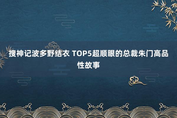 搜神记波多野结衣 TOP5超顺眼的总裁朱门高品性故事