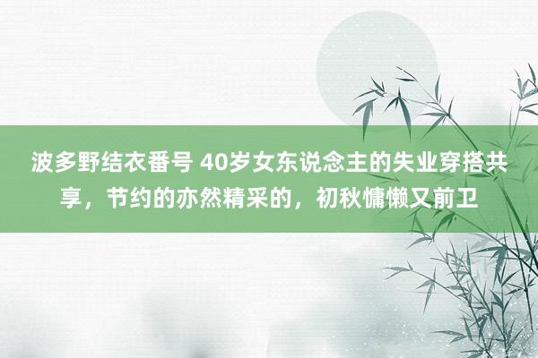 波多野结衣番号 40岁女东说念主的失业穿搭共享，节约的亦然精采的，初秋慵懒又前卫