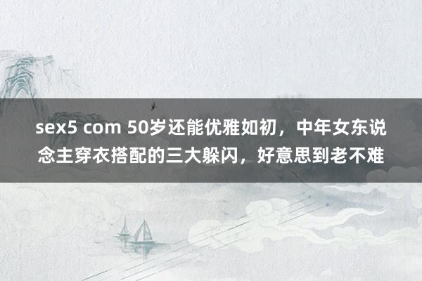 sex5 com 50岁还能优雅如初，中年女东说念主穿衣搭配的三大躲闪，好意思到老不难