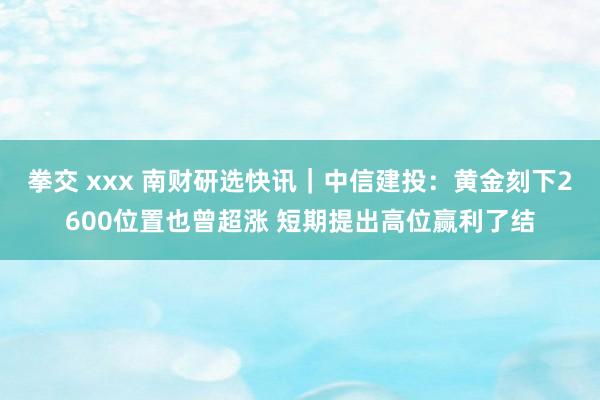 拳交 xxx 南财研选快讯｜中信建投：黄金刻下2600位置也曾超涨 短期提出高位赢利了结