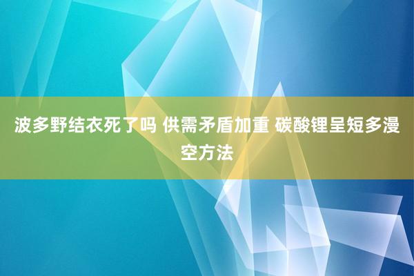 波多野结衣死了吗 供需矛盾加重 碳酸锂呈短多漫空方法