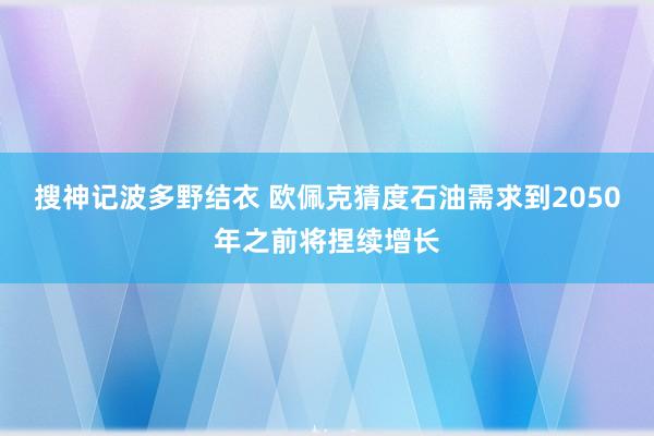 搜神记波多野结衣 欧佩克猜度石油需求到2050年之前将捏续增长