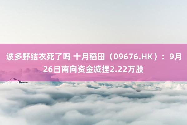 波多野结衣死了吗 十月稻田（09676.HK）：9月26日南向资金减捏2.22万股