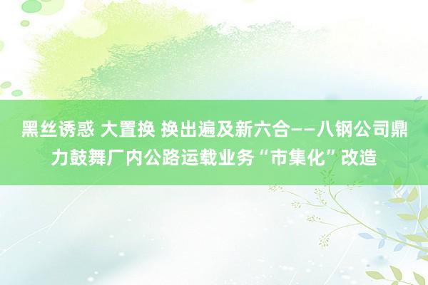 黑丝诱惑 大置换 换出遍及新六合——八钢公司鼎力鼓舞厂内公路运载业务“市集化”改造