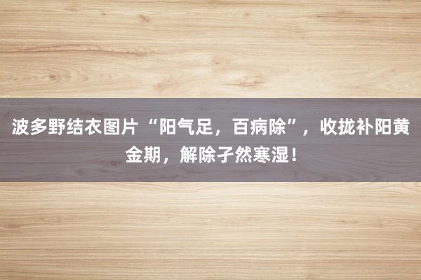 波多野结衣图片 “阳气足，百病除”，收拢补阳黄金期，解除孑然寒湿！